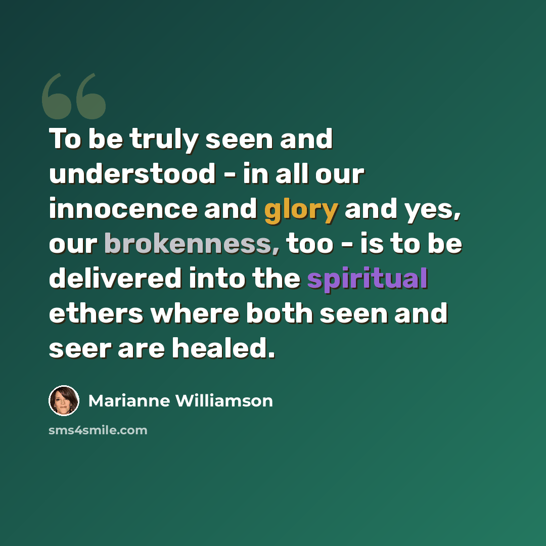“To be truly seen and understood - in all our innocence and glory and yes, our brokenness, too - is to be delivered into the spiritual ethers where both seen and seer are healed.” quote by Marianne Williamson