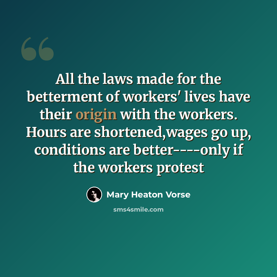 “All the laws made for the betterment of workers' lives have their origin with the workers. Hours are shortened,wages go up, conditions are better----only if the workers protest” quote by Mary Heaton Vorse