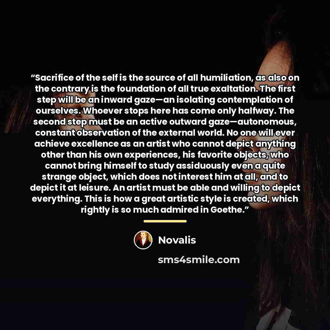 “Sacrifice of the self is the source of all humiliation, as also on the contrary is the foundation of all true exaltation. The first step will be an inward gaze—an isolating contemplation of ourselves. Whoever stops here has come only halfway. The second step must be an active outward…” quote by Novalis