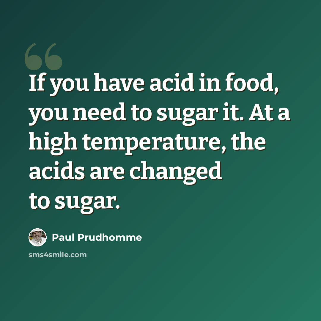 “If you have acid in food, you need to sugar it. At a high temperature, the acids are changed to sugar.” quote by Paul Prudhomme