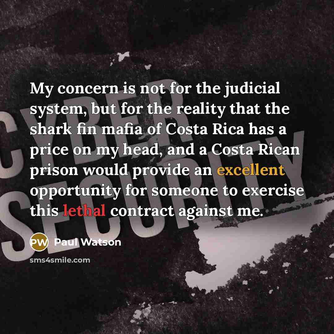 “My concern is not for the judicial system, but for the reality that the shark fin mafia of Costa Rica has a price on my head, and a Costa Rican prison would provide an excellent opportunity for someone to exercise this lethal contract against me.” quote by Paul Watson
