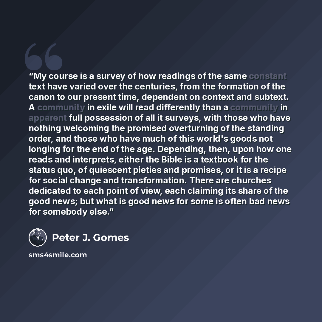 “My course is a survey of how readings of the same constant text have varied over the centuries, from the formation of the canon to our present time, dependent on context and subtext. A community in exile will read differently than a community in apparent full possession of all it surveys, with…” quote by Peter J. Gomes