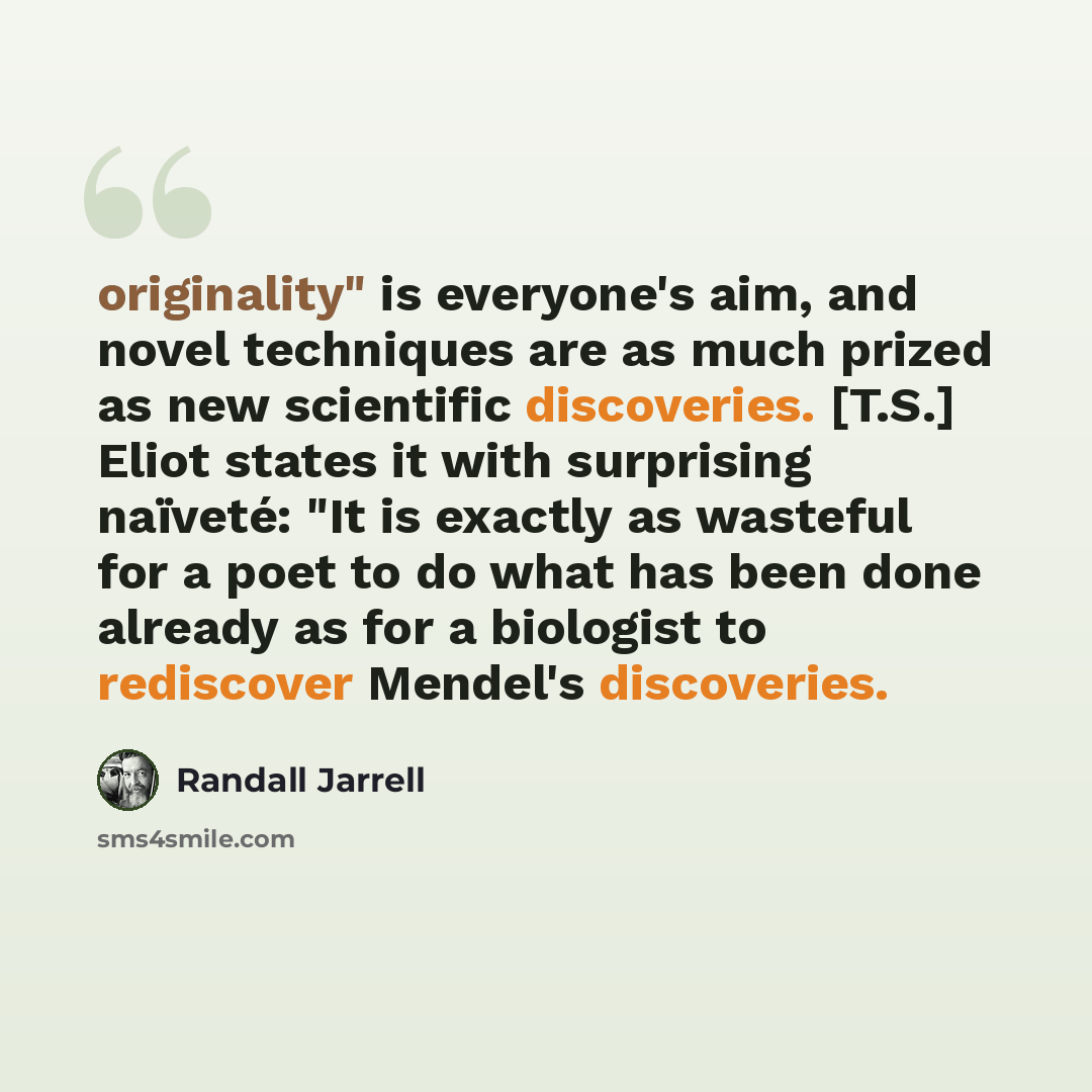 “originality" is everyone's aim, and novel techniques are as much prized as new scientific discoveries. [T.S.] Eliot states it with surprising naïveté: "It is exactly as wasteful for a poet to do what has been done already as for a biologist to rediscover Mendel's discoveries.” quote by Randall Jarrell