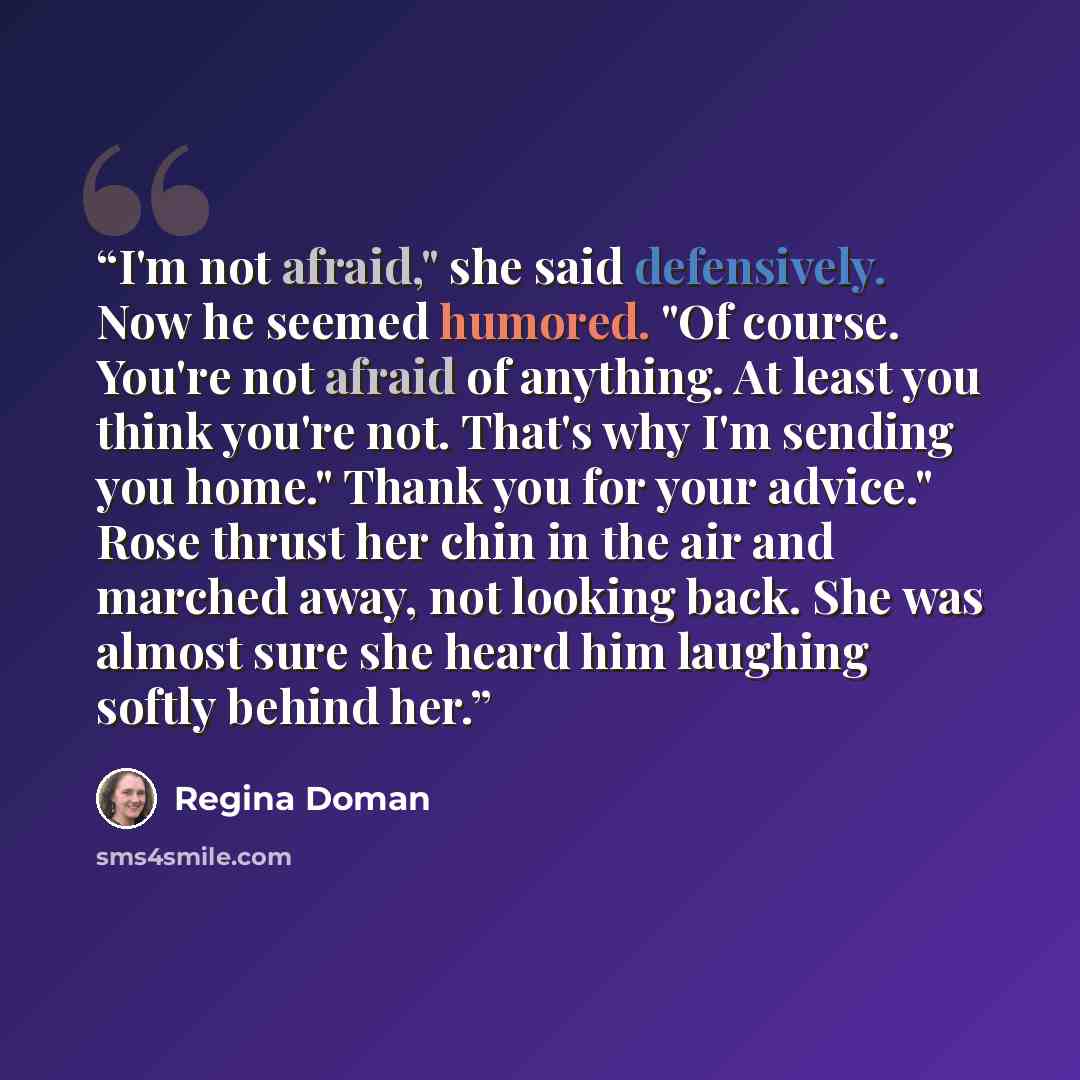“I'm not afraid," she said defensively. Now he seemed humored. "Of course. You're not afraid of anything. At least you think you're not. That's why I'm sending you home." Thank you for your advice." Rose thrust her chin in the air and marched away, not looking back. She was almost sure she heard…” quote by Regina Doman