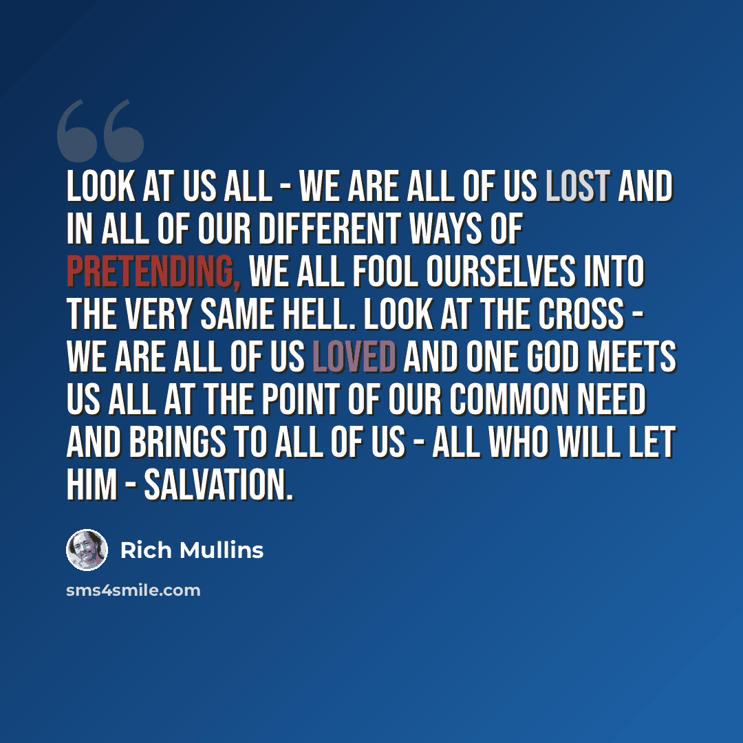 “Look at us all - we are all of us lost and in all of our different ways of pretending, we all fool ourselves into the very same hell. Look at the cross - we are all of us loved and one God meets us all at the point of our common need and brings to all of us - all who will let Him - salvation.” quote by Rich Mullins