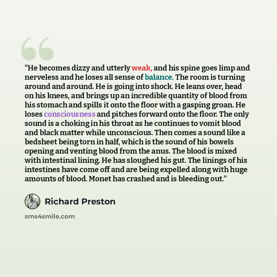 “He becomes dizzy and utterly weak, and his spine goes limp and nerveless and he loses all sense of balance. The room is turning around and around. He is going into shock. He leans over, head on his knees, and brings up an incredible quantity of blood from his stomach and spills it onto the floor…” quote by Richard Preston
