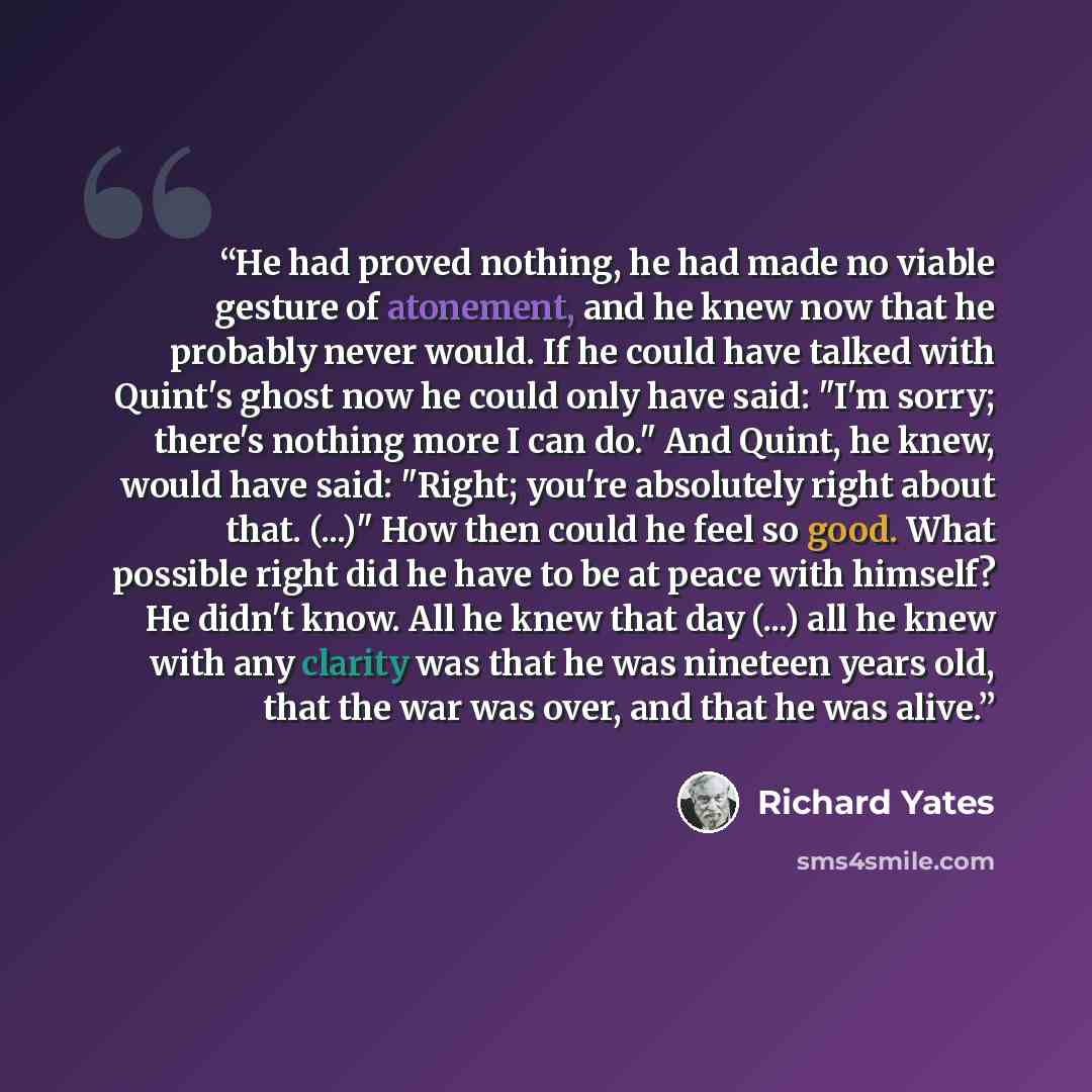 “He had proved nothing, he had made no viable gesture of atonement, and he knew now that he probably never would. If he could have talked with Quint's ghost now he could only have said: "I'm sorry; there's nothing more I can do." And Quint, he knew, would have said: "Right; you're absolutely right…” quote by Richard Yates