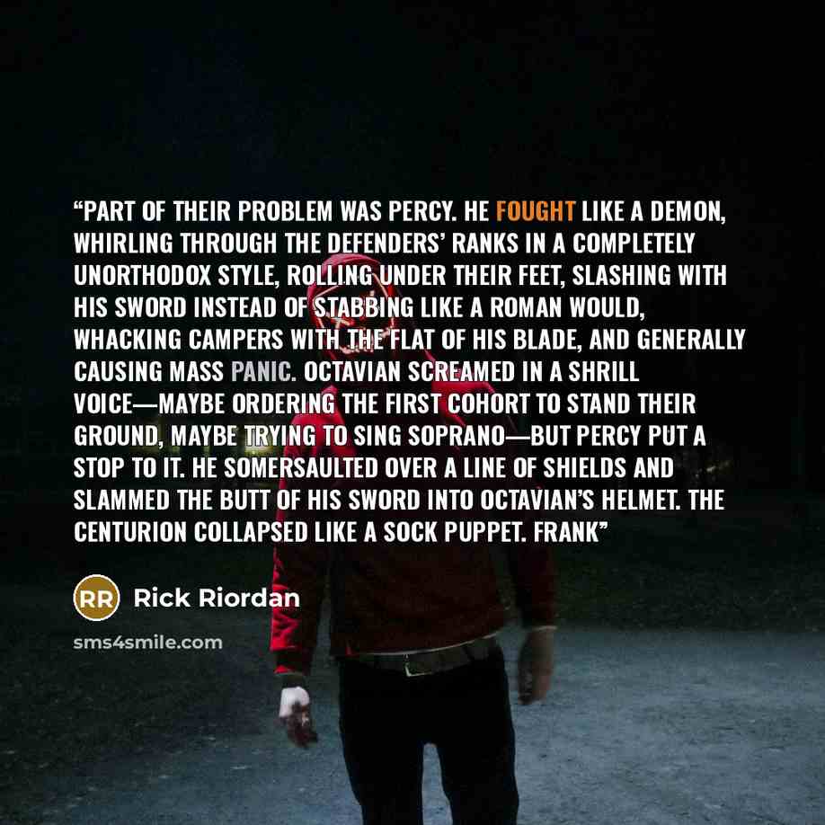 “Part of their problem was Percy. He fought like a demon, whirling through the defenders’ ranks in a completely unorthodox style, rolling under their feet, slashing with his sword instead of stabbing like a Roman would, whacking campers with the flat of his blade, and generally causing mass panic…” quote by Rick Riordan