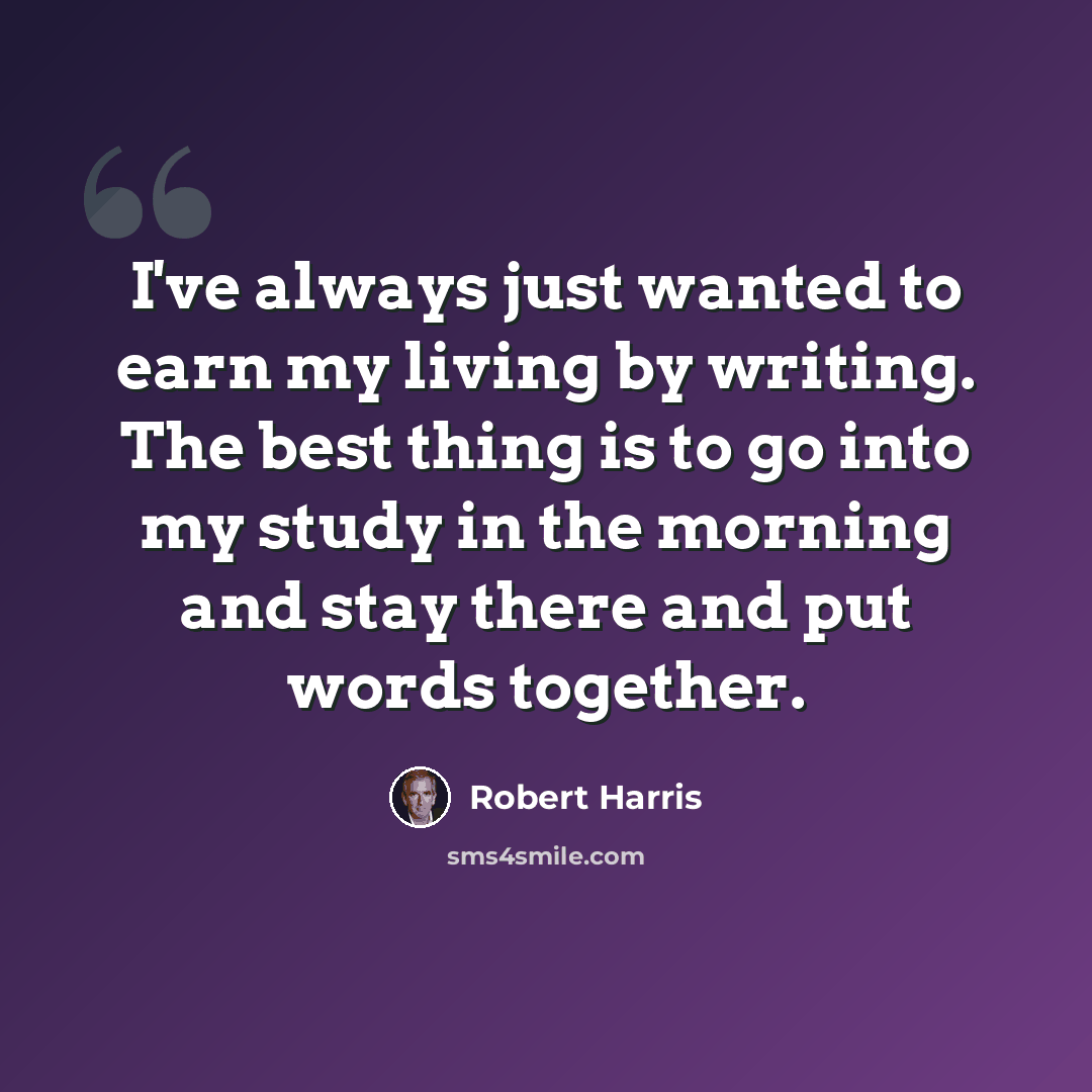 “I've always just wanted to earn my living by writing. The best thing is to go into my study in the morning and stay there and put words together.” quote by Robert Harris