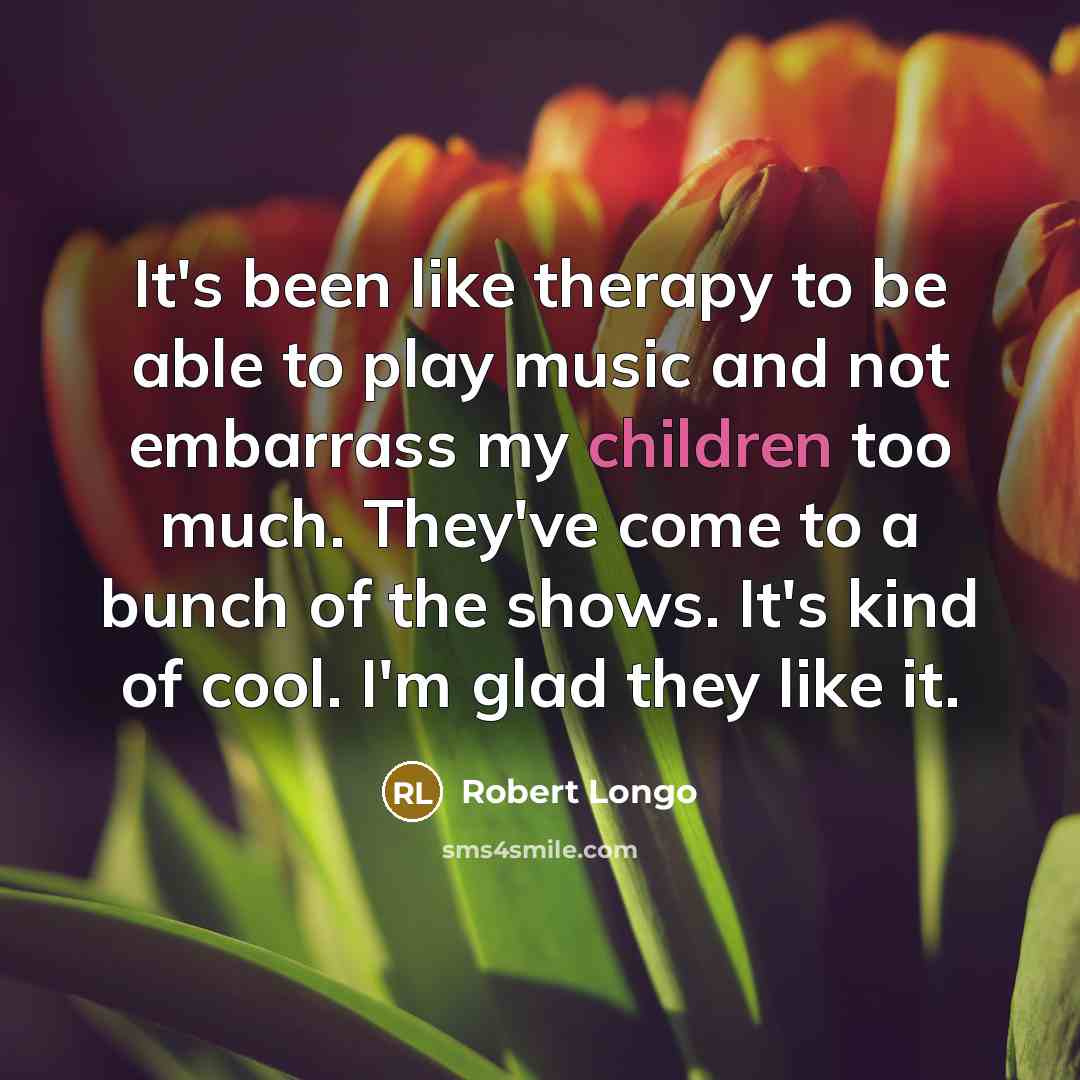“It's been like therapy to be able to play music and not embarrass my children too much. They've come to a bunch of the shows. It's kind of cool. I'm glad they like it.” quote by Robert Longo