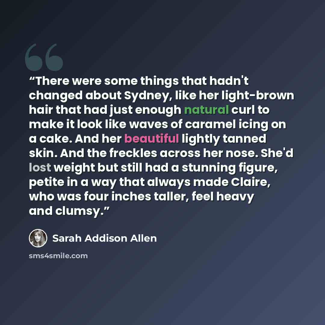 “There were some things that hadn't changed about Sydney, like her light-brown hair that had just enough natural curl to make it look like waves of caramel icing on a cake. And her beautiful lightly tanned skin. And the freckles across her nose. She'd lost weight but still had a stunning figure…” quote by Sarah Addison Allen