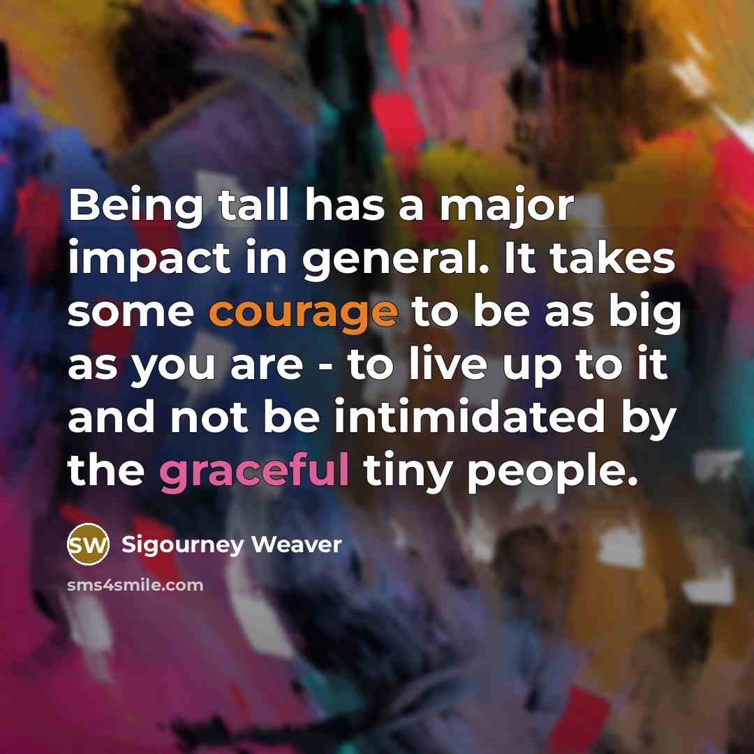 “Being tall has a major impact in general. It takes some courage to be as big as you are - to live up to it and not be intimidated by the graceful tiny people.” quote by Sigourney Weaver