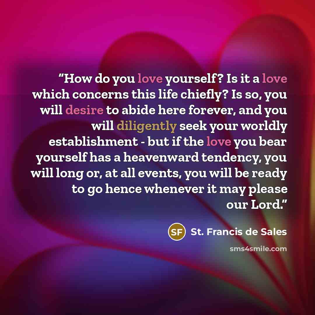 “How do you love yourself? Is it a love which concerns this life chiefly? Is so, you will desire to abide here forever, and you will diligently seek your worldly establishment - but if the love you bear yourself has a heavenward tendency, you will long or, at all events, you will be ready to go…” quote by St. Francis de Sales
