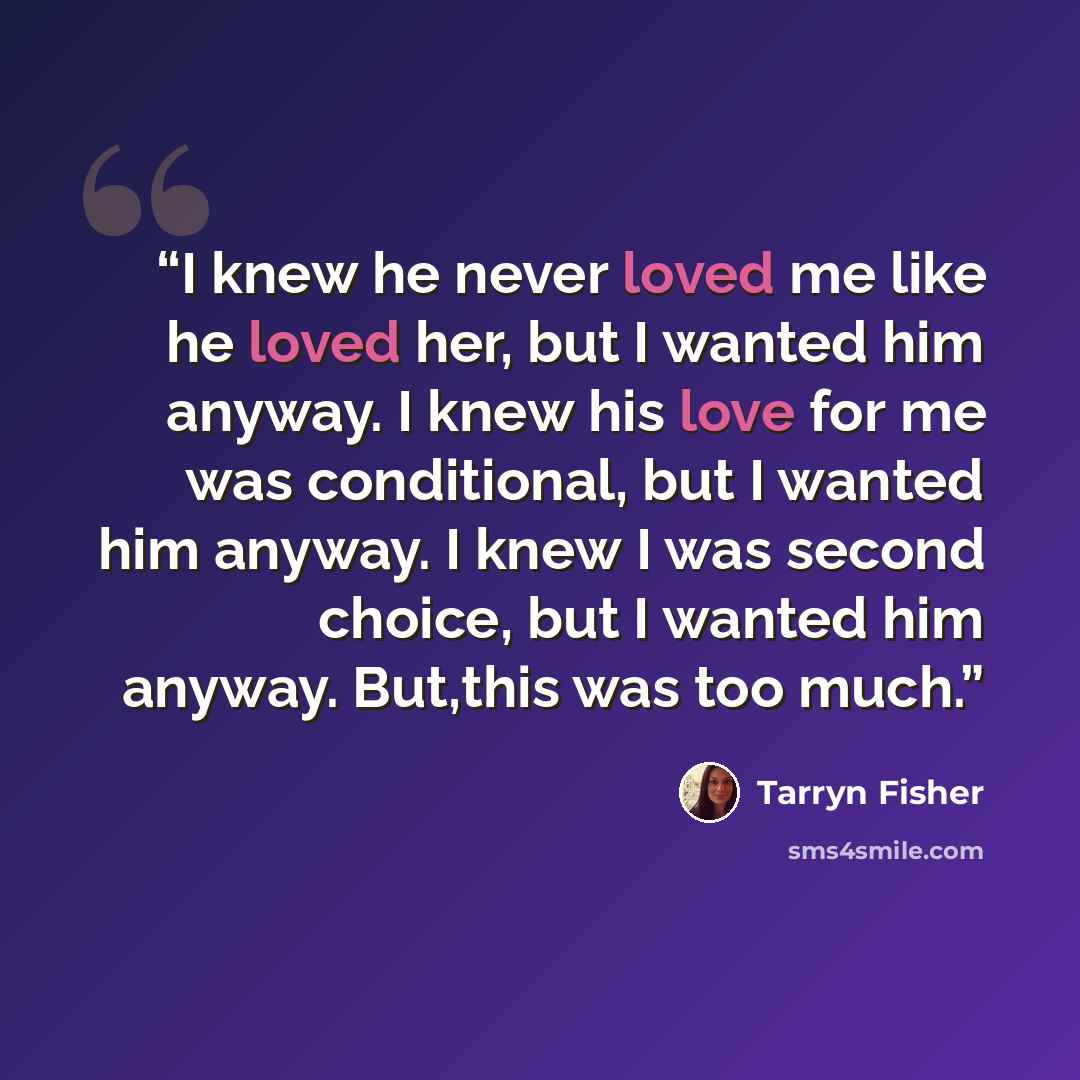 “I knew he never loved me like he loved her, but I wanted him anyway. I knew his love for me was conditional, but I wanted him anyway. I knew I was second choice, but I wanted him anyway. But,this was too much.” quote by Tarryn Fisher