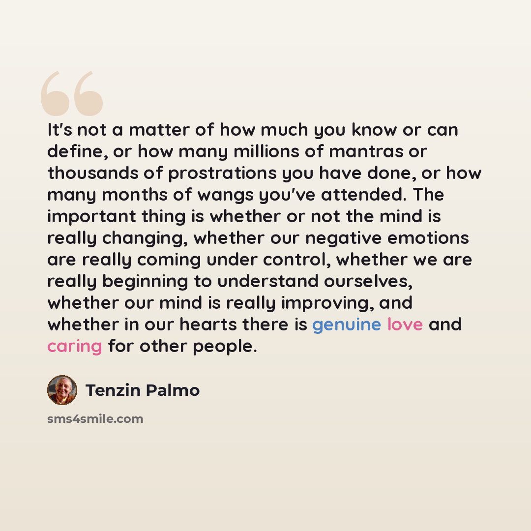 “It's not a matter of how much you know or can define, or how many millions of mantras or thousands of prostrations you have done, or how many months of wangs you've attended. The important thing is whether or not the mind is really changing, whether our negative emotions are really coming under…” quote by Tenzin Palmo