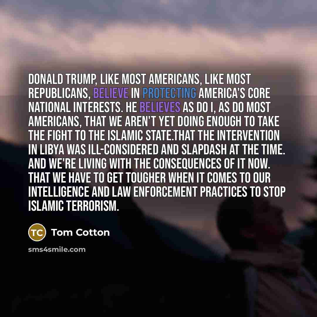 “Donald Trump, like most Americans, like most Republicans, believe in protecting America's core national interests. He believes as do I, as do most Americans, that we aren't yet doing enough to take the fight to the Islamic State.That the intervention in Libya was ill-considered and slapdash at the…” quote by Tom Cotton