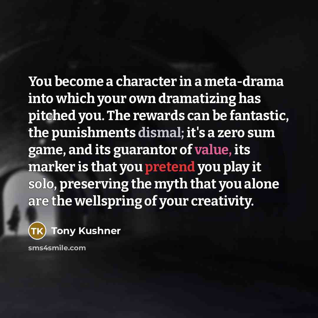 “You become a character in a meta-drama into which your own dramatizing has pitched you. The rewards can be fantastic, the punishments dismal; it's a zero sum game, and its guarantor of value, its marker is that you pretend you play it solo, preserving the myth that you alone are the wellspring of…” quote by Tony Kushner