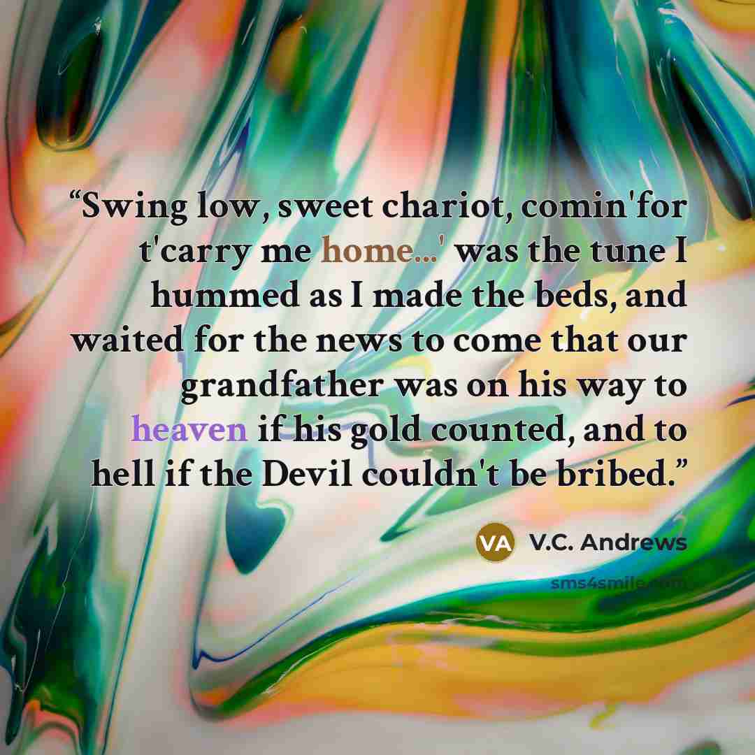“Swing low, sweet chariot, comin'for t'carry me home...' was the tune I hummed as I made the beds, and waited for the news to come that our grandfather was on his way to heaven if his gold counted, and to hell if the Devil couldn't be bribed.” quote by V.C. Andrews