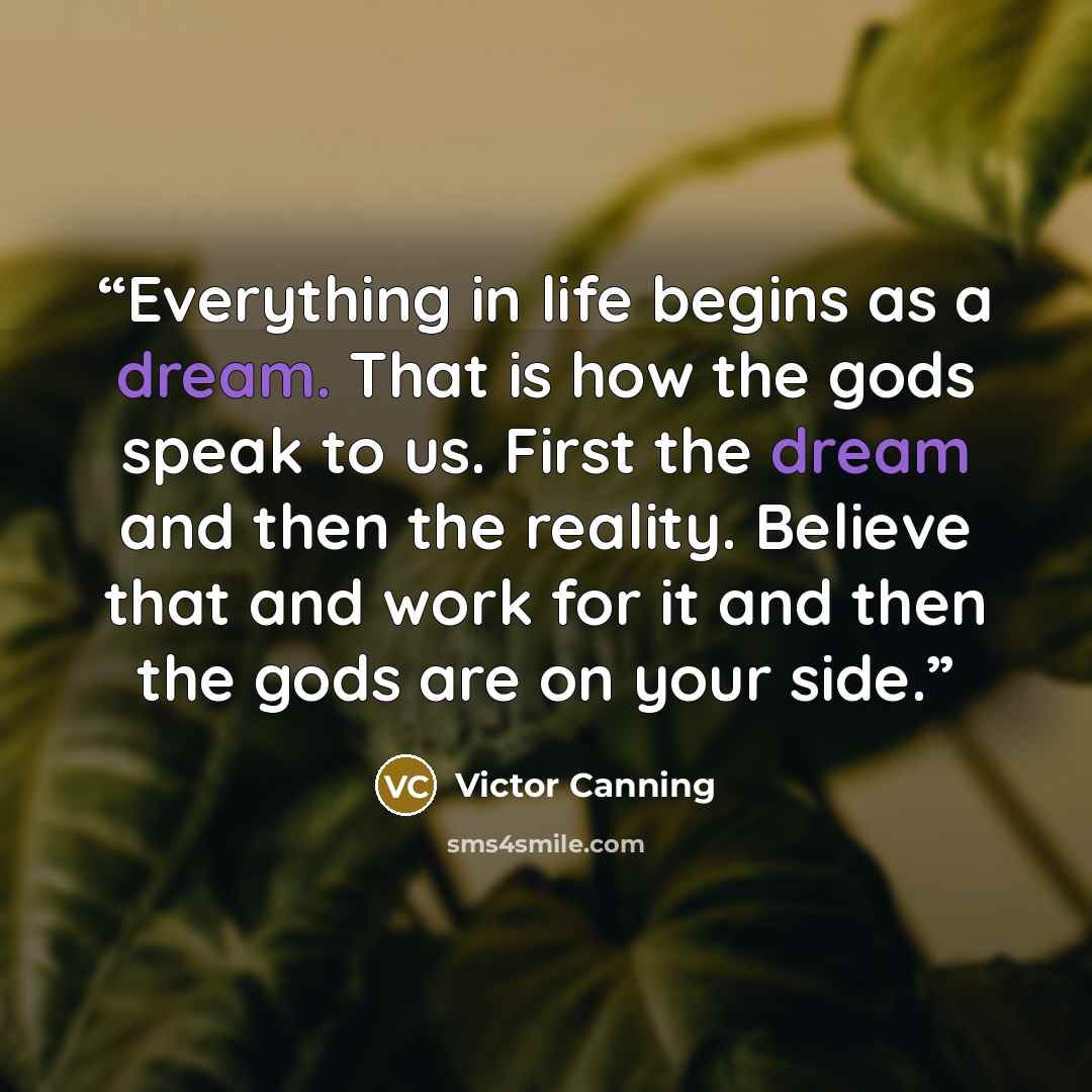 “Everything in life begins as a dream. That is how the gods speak to us. First the dream and then the reality. Believe that and work for it and then the gods are on your side.” quote by Victor Canning