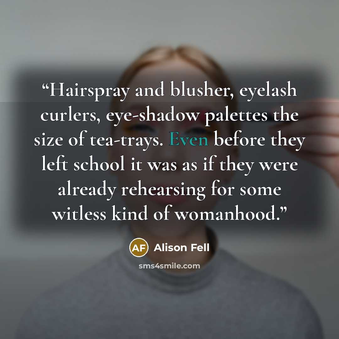 “Hairspray and blusher, eyelash curlers, eye-shadow palettes the size of tea-trays. Even before they left school it was as if they were already rehearsing for some witless kind of womanhood.” quote by Alison Fell