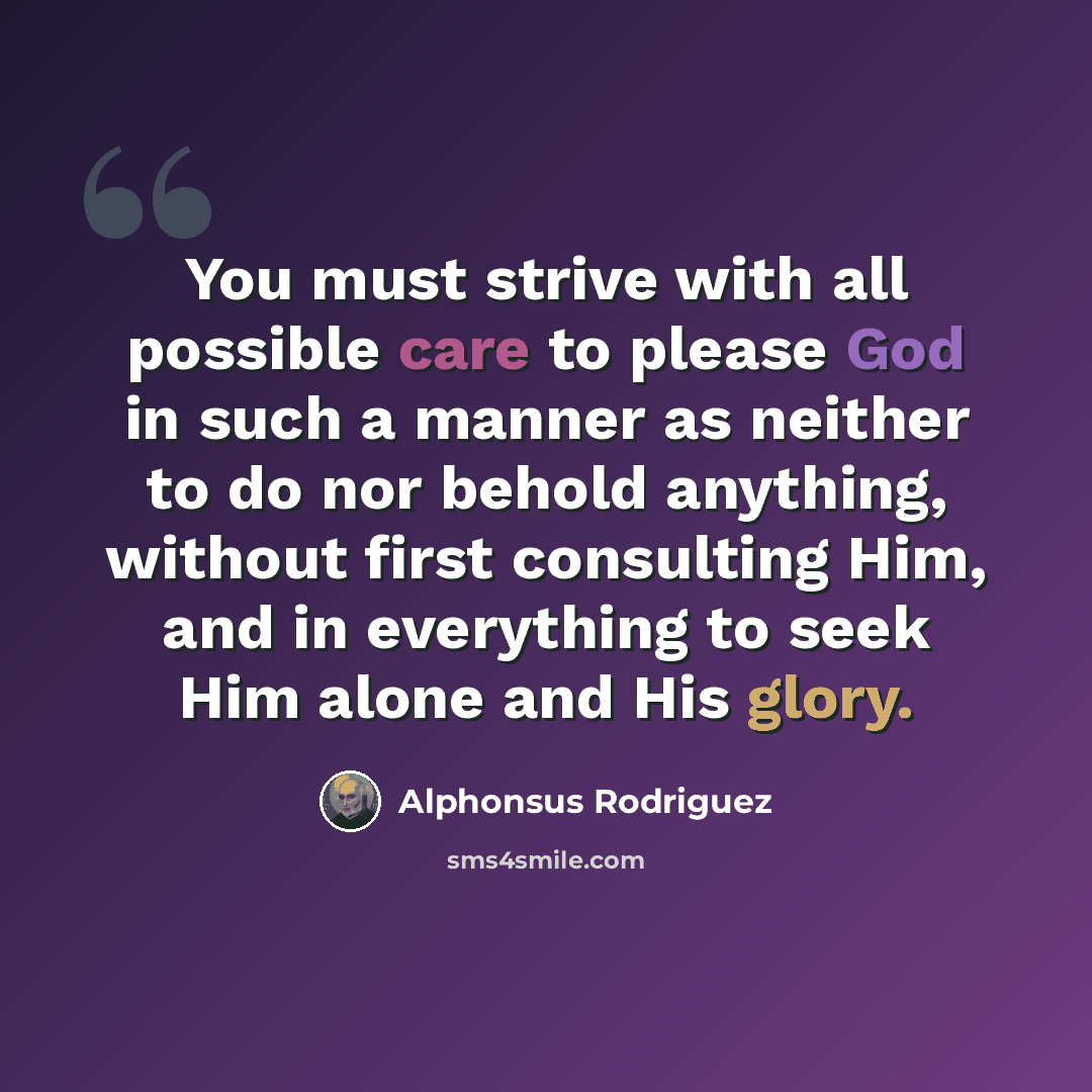 “You must strive with all possible care to please God in such a manner as neither to do nor behold anything, without first consulting Him, and in everything to seek Him alone and His glory.” quote by Alphonsus Rodriguez