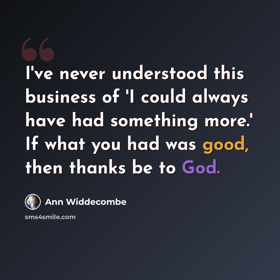 “I've never understood this business of 'I could always have had something more.' If what you had was good, then thanks be to God.” quote by Ann Widdecombe