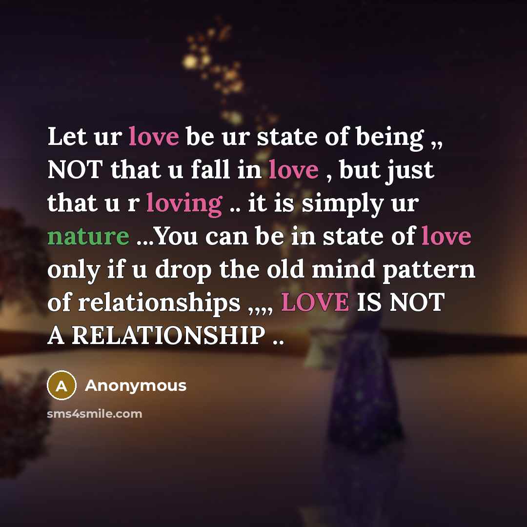 “Let ur love be ur state of being ,, NOT that u fall in love , but just that u r loving .. it is simply ur nature ...You can be in state of love only if u drop the old mind pattern of relationships ,,,, LOVE IS NOT A RELATIONSHIP ..” quote by Anonymous