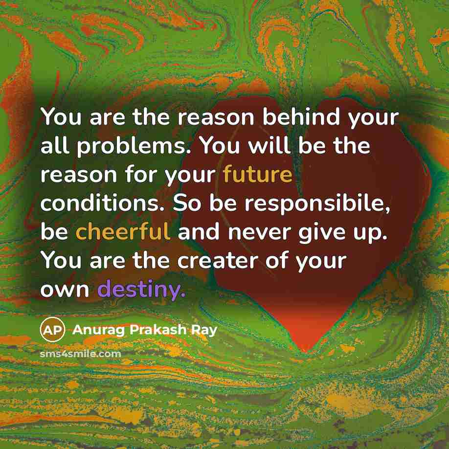 “You are the reason behind your all problems. You will be the reason for your future conditions. So be responsibile, be cheerful and never give up. You are the creater of your own destiny.” quote by Anurag Prakash Ray