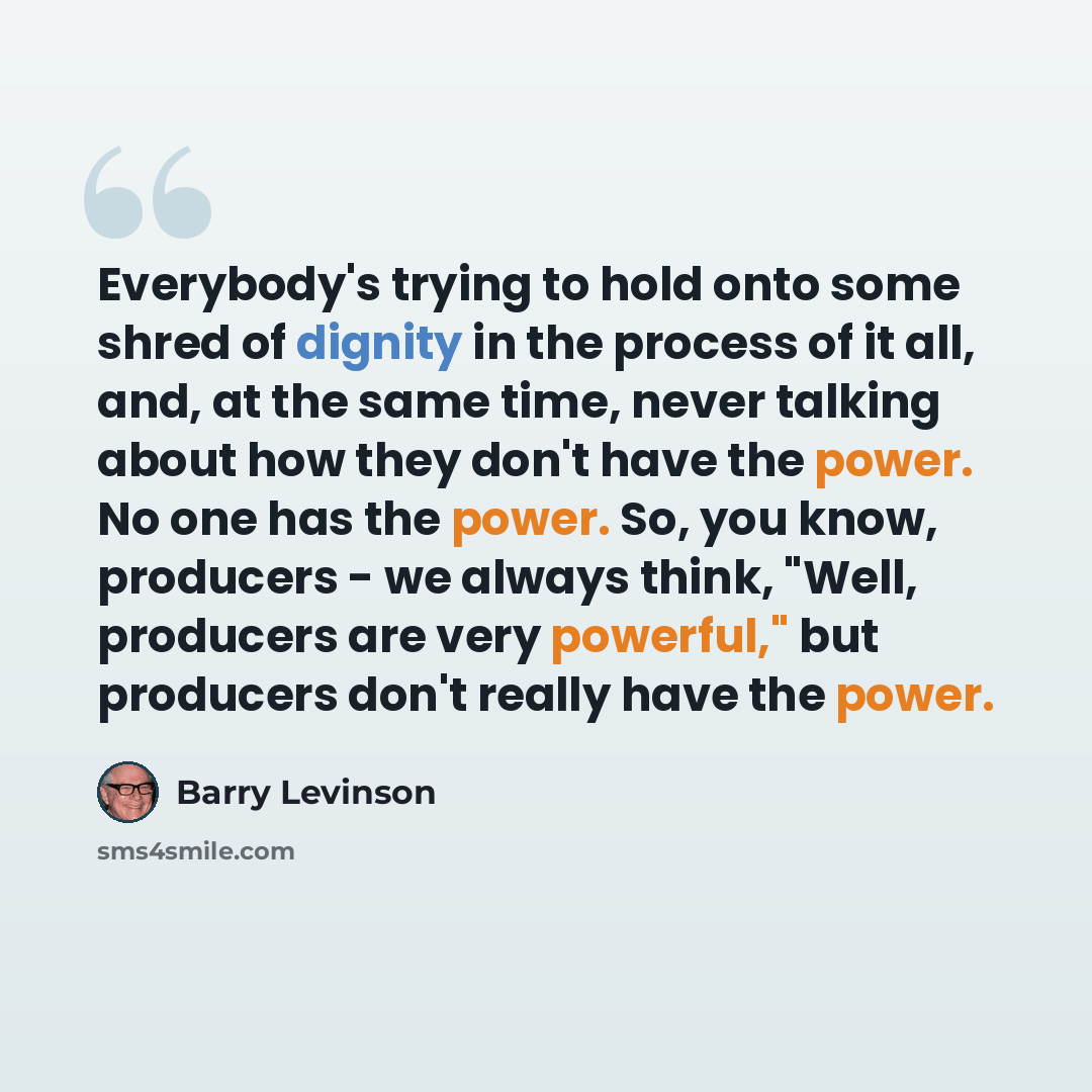 “Everybody's trying to hold onto some shred of dignity in the process of it all, and, at the same time, never talking about how they don't have the power. No one has the power. So, you know, producers - we always think, "Well, producers are very powerful," but producers don't really have the power.” quote by Barry Levinson