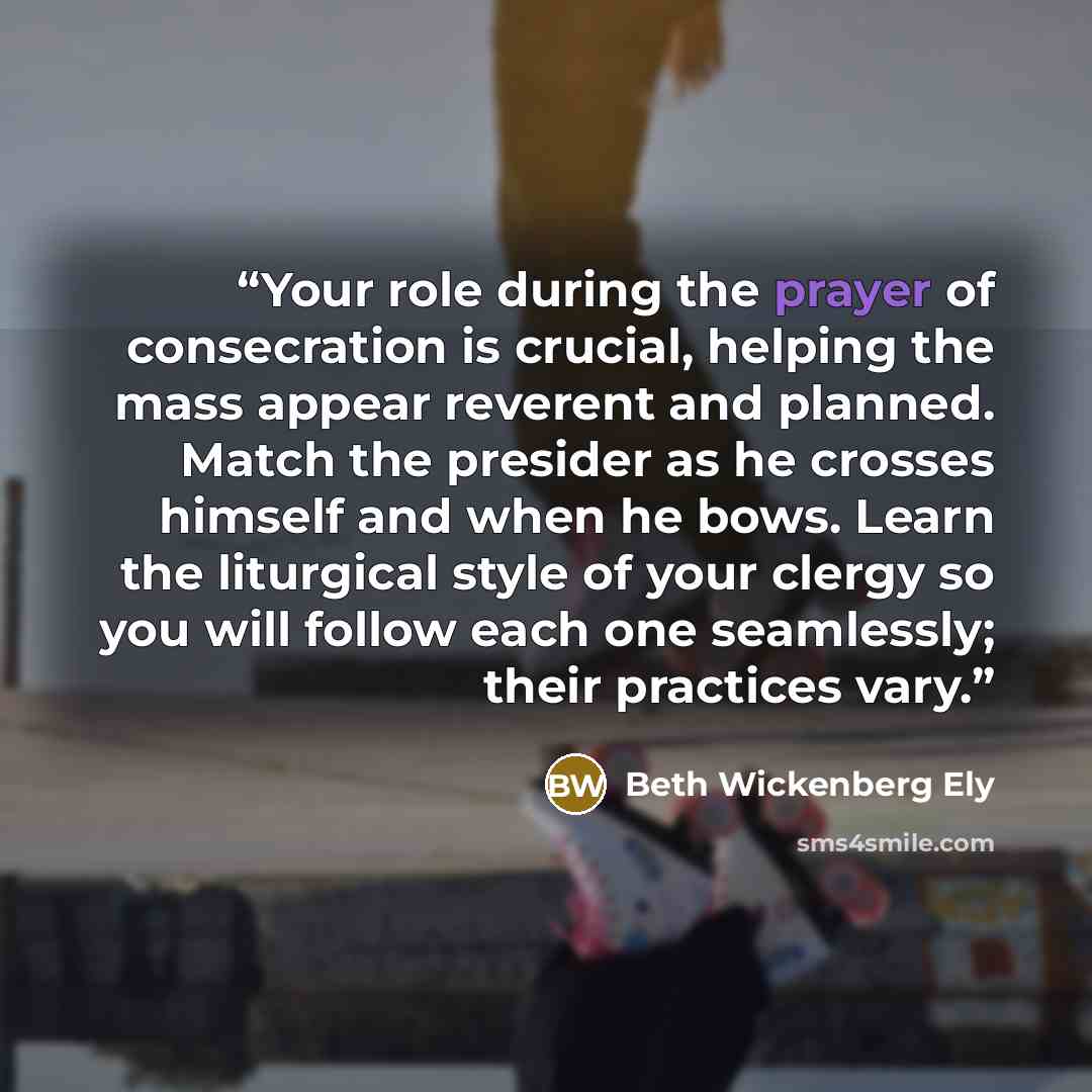 “Your role during the prayer of consecration is crucial, helping the mass appear reverent and planned. Match the presider as he crosses himself and when he bows. Learn the liturgical style of your clergy so you will follow each one seamlessly; their practices vary.” quote by Beth Wickenberg Ely