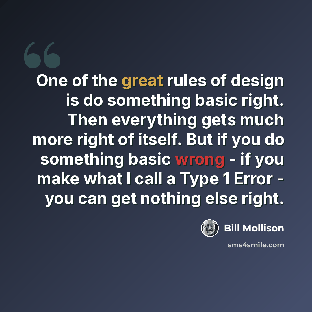 “One of the great rules of design is do something basic right. Then everything gets much more right of itself. But if you do something basic wrong - if you make what I call a Type 1 Error - you can get nothing else right.” quote by Bill Mollison