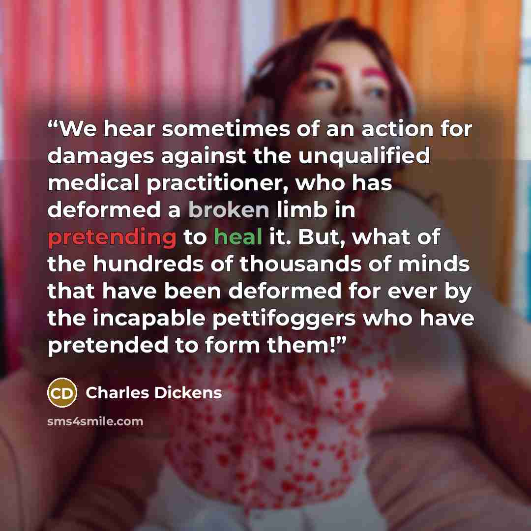 “We hear sometimes of an action for damages against the unqualified medical practitioner, who has deformed a broken limb in pretending to heal it. But, what of the hundreds of thousands of minds that have been deformed for ever by the incapable pettifoggers who have pretended to form them!” quote by Charles Dickens