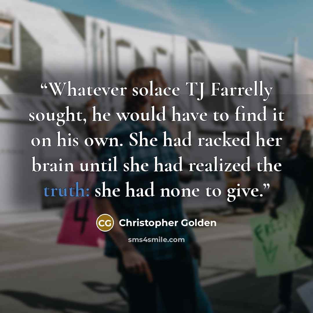 “Whatever solace TJ Farrelly sought, he would have to find it on his own. She had racked her brain until she had realized the truth: she had none to give.” quote by Christopher Golden