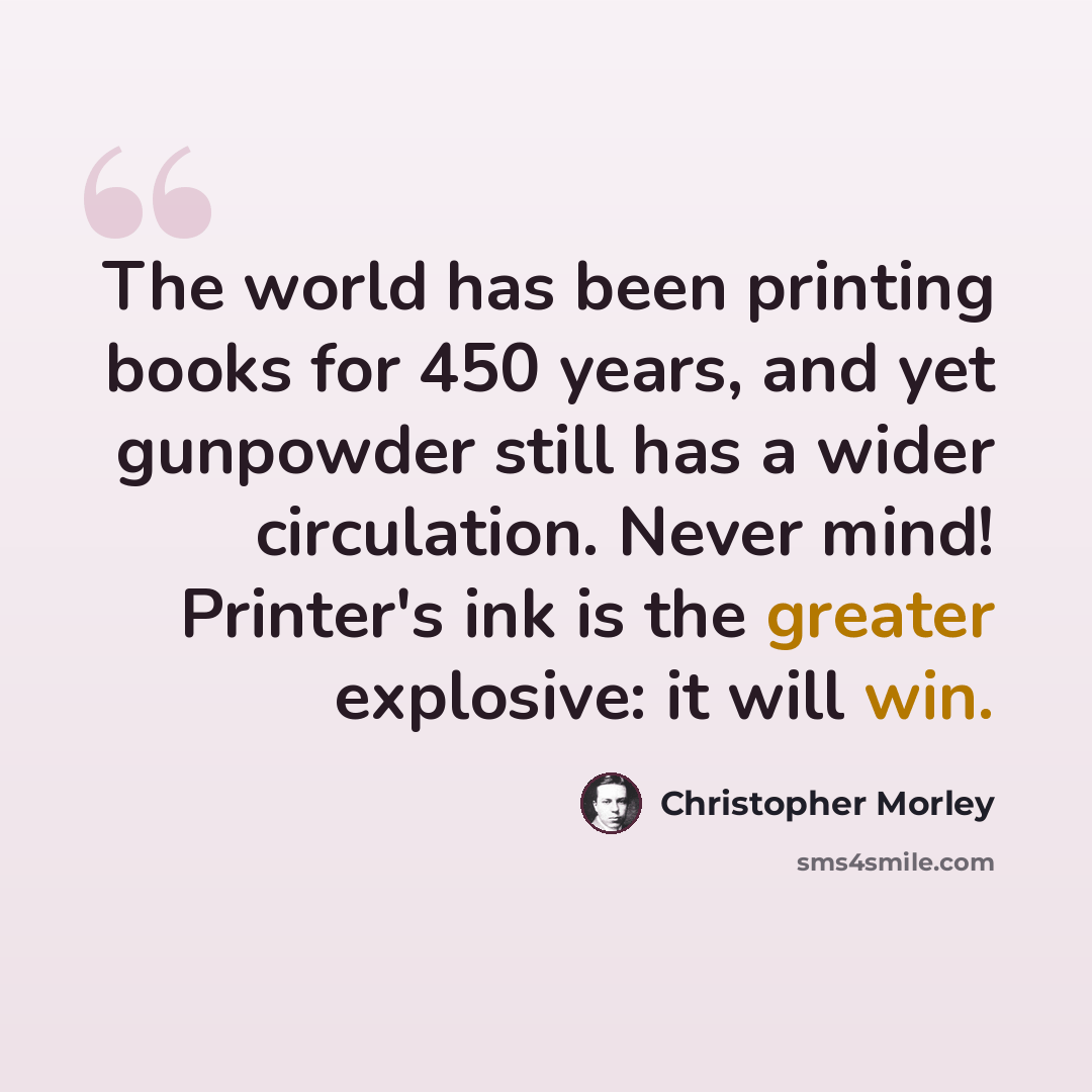 “The world has been printing books for 450 years, and yet gunpowder still has a wider circulation. Never mind! Printer's ink is the greater explosive: it will win.” quote by Christopher Morley