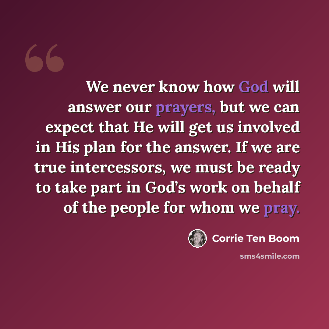 “We never know how God will answer our prayers, but we can expect that He will get us involved in His plan for the answer. If we are true intercessors, we must be ready to take part in God’s work on behalf of the people for whom we pray.” quote by Corrie Ten Boom