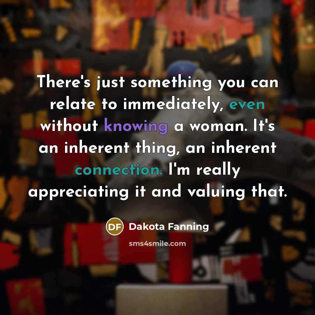“There's just something you can relate to immediately, even without knowing a woman. It's an inherent thing, an inherent connection. I'm really appreciating it and valuing that.” quote by Dakota Fanning