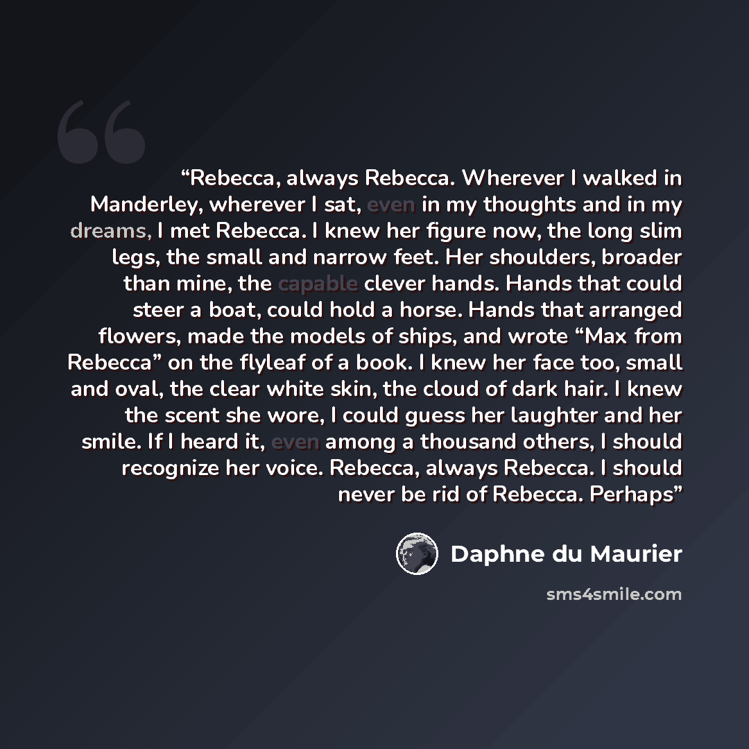 “Rebecca, always Rebecca. Wherever I walked in Manderley, wherever I sat, even in my thoughts and in my dreams, I met Rebecca. I knew her figure now, the long slim legs, the small and narrow feet. Her shoulders, broader than mine, the capable clever hands. Hands that could steer a boat, could hold…” quote by Daphne du Maurier