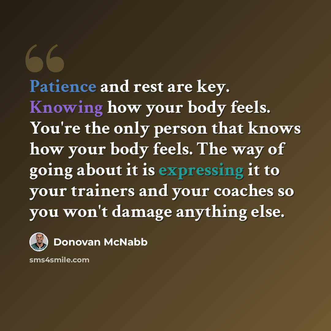 “Patience and rest are key. Knowing how your body feels. You're the only person that knows how your body feels. The way of going about it is expressing it to your trainers and your coaches so you won't damage anything else.” quote by Donovan McNabb