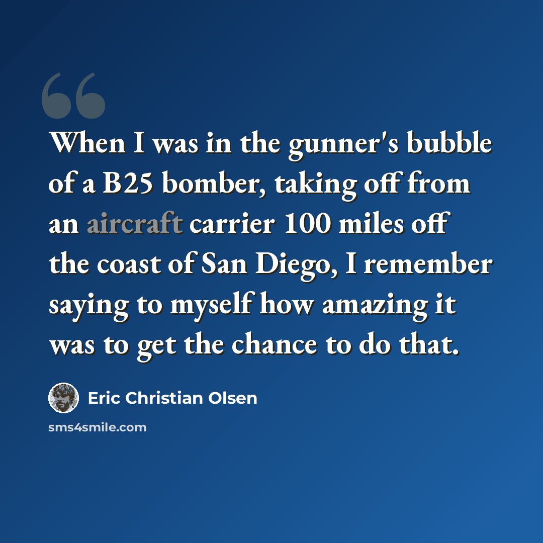 “When I was in the gunner's bubble of a B25 bomber, taking off from an aircraft carrier 100 miles off the coast of San Diego, I remember saying to myself how amazing it was to get the chance to do that.” quote by Eric Christian Olsen