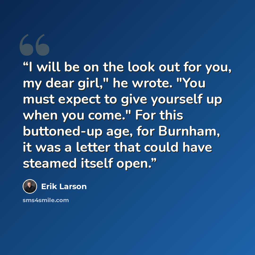 “I will be on the look out for you, my dear girl," he wrote. "You must expect to give yourself up when you come." For this buttoned-up age, for Burnham, it was a letter that could have steamed itself open.” quote by Erik Larson