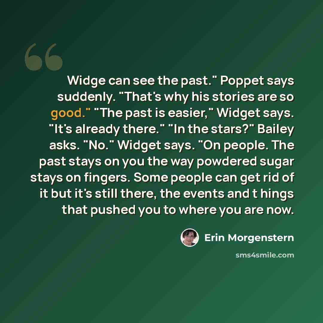 “Widge can see the past." Poppet says suddenly. "That's why his stories are so good." "The past is easier," Widget says. "It's already there." "In the stars?" Bailey asks. "No." Widget says. "On people. The past stays on you the way powdered sugar stays on fingers. Some people can get rid of it but…” quote by Erin Morgenstern