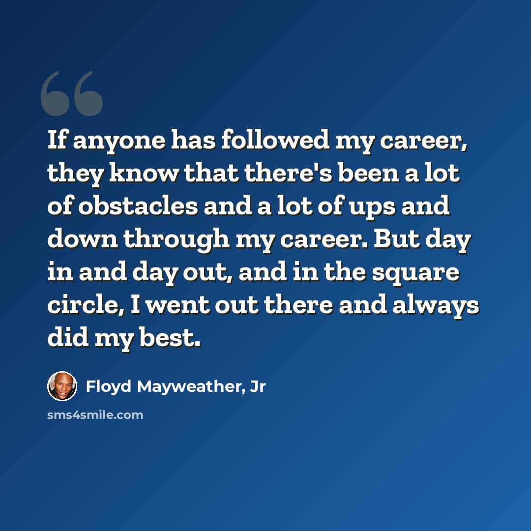 “If anyone has followed my career, they know that there's been a lot of obstacles and a lot of ups and down through my career. But day in and day out, and in the square circle, I went out there and always did my best.” quote by Floyd Mayweather, Jr