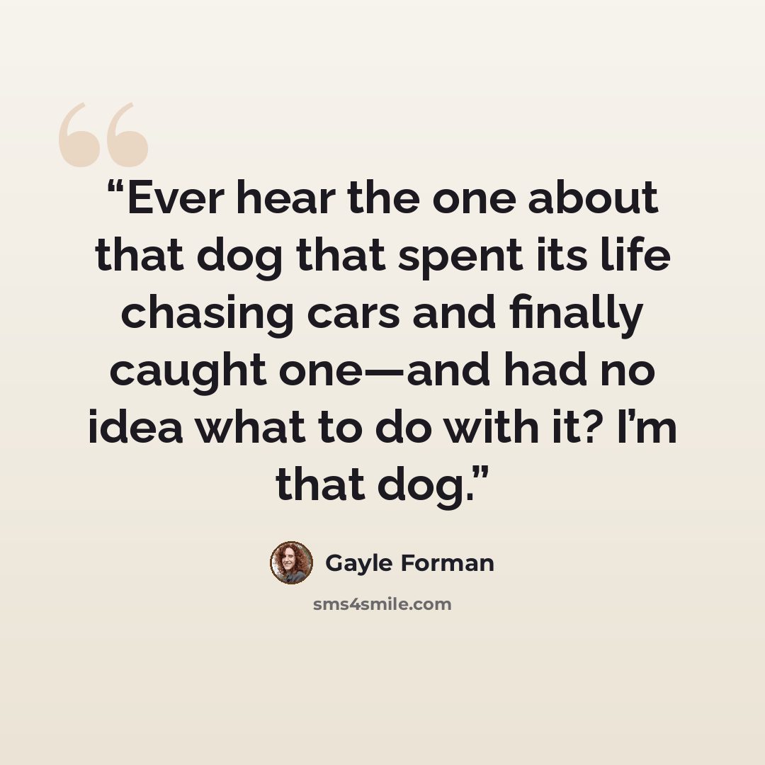 “Ever hear the one about that dog that spent its life chasing cars and finally caught one—and had no idea what to do with it? I’m that dog.” quote by Gayle Forman