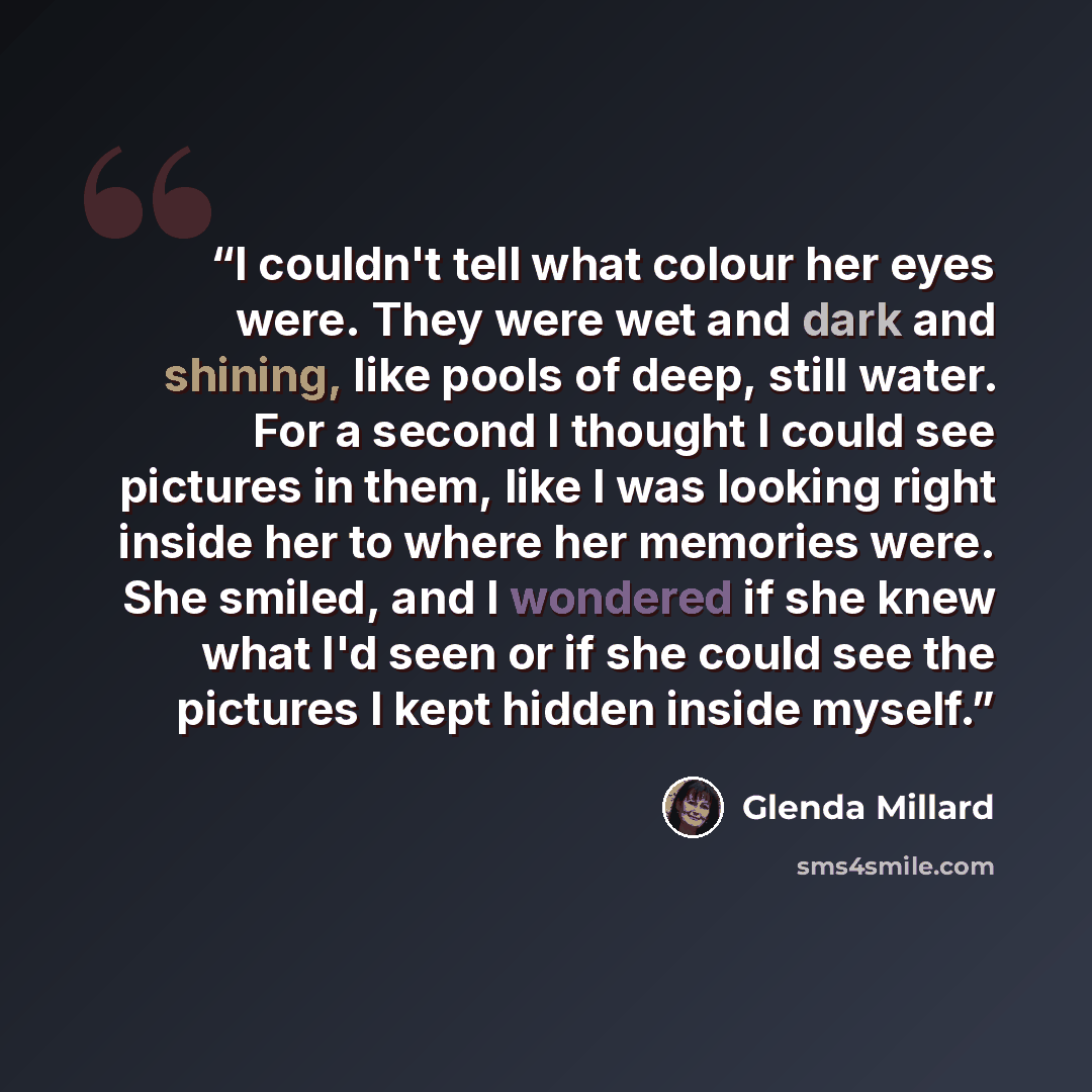 “I couldn't tell what colour her eyes were. They were wet and dark and shining, like pools of deep, still water. For a second I thought I could see pictures in them, like I was looking right inside her to where her memories were. She smiled, and I wondered if she knew what I'd seen or if she could…” quote by Glenda Millard