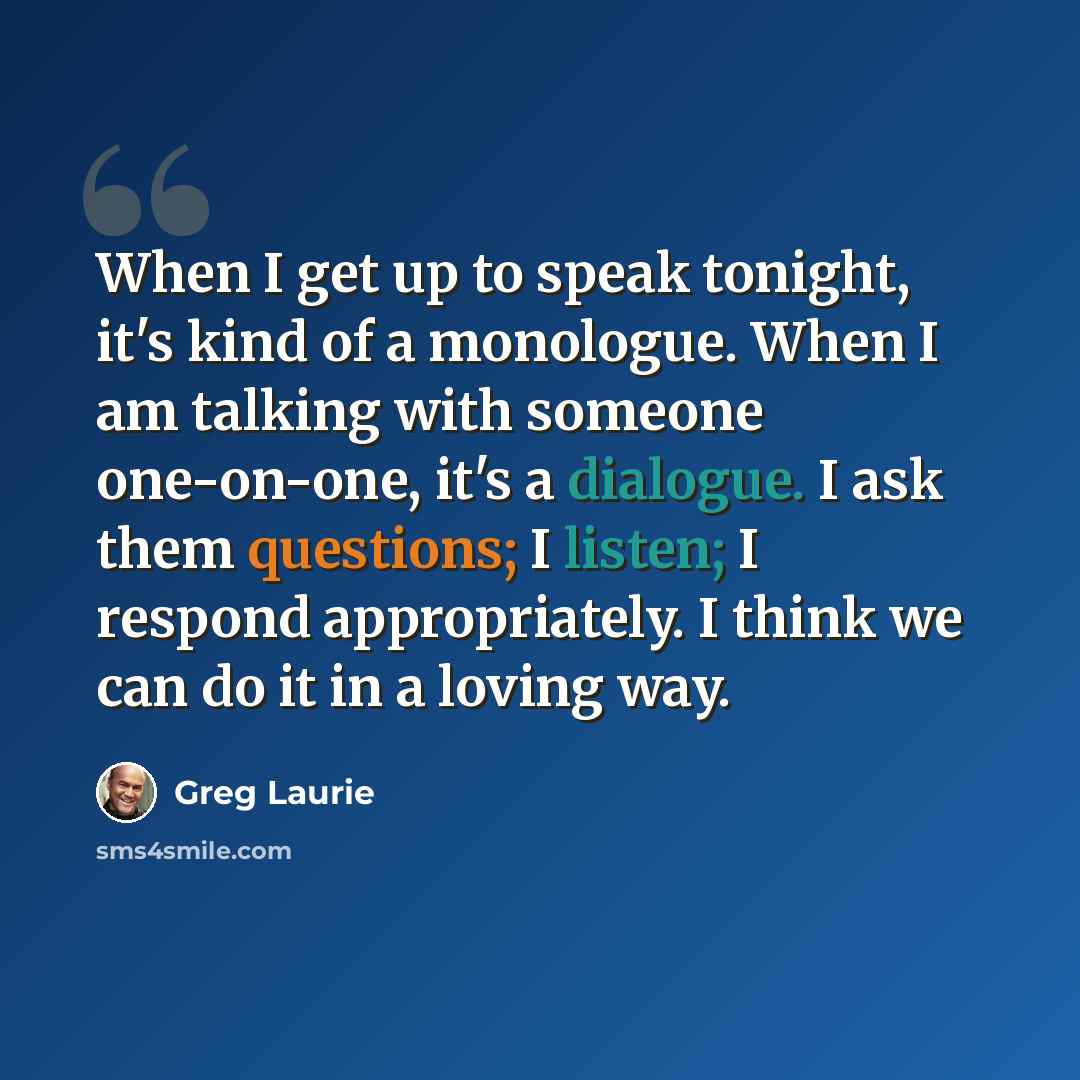 “When I get up to speak tonight, it's kind of a monologue. When I am talking with someone one-on-one, it's a dialogue. I ask them questions; I listen; I respond appropriately. I think we can do it in a loving way.” quote by Greg Laurie