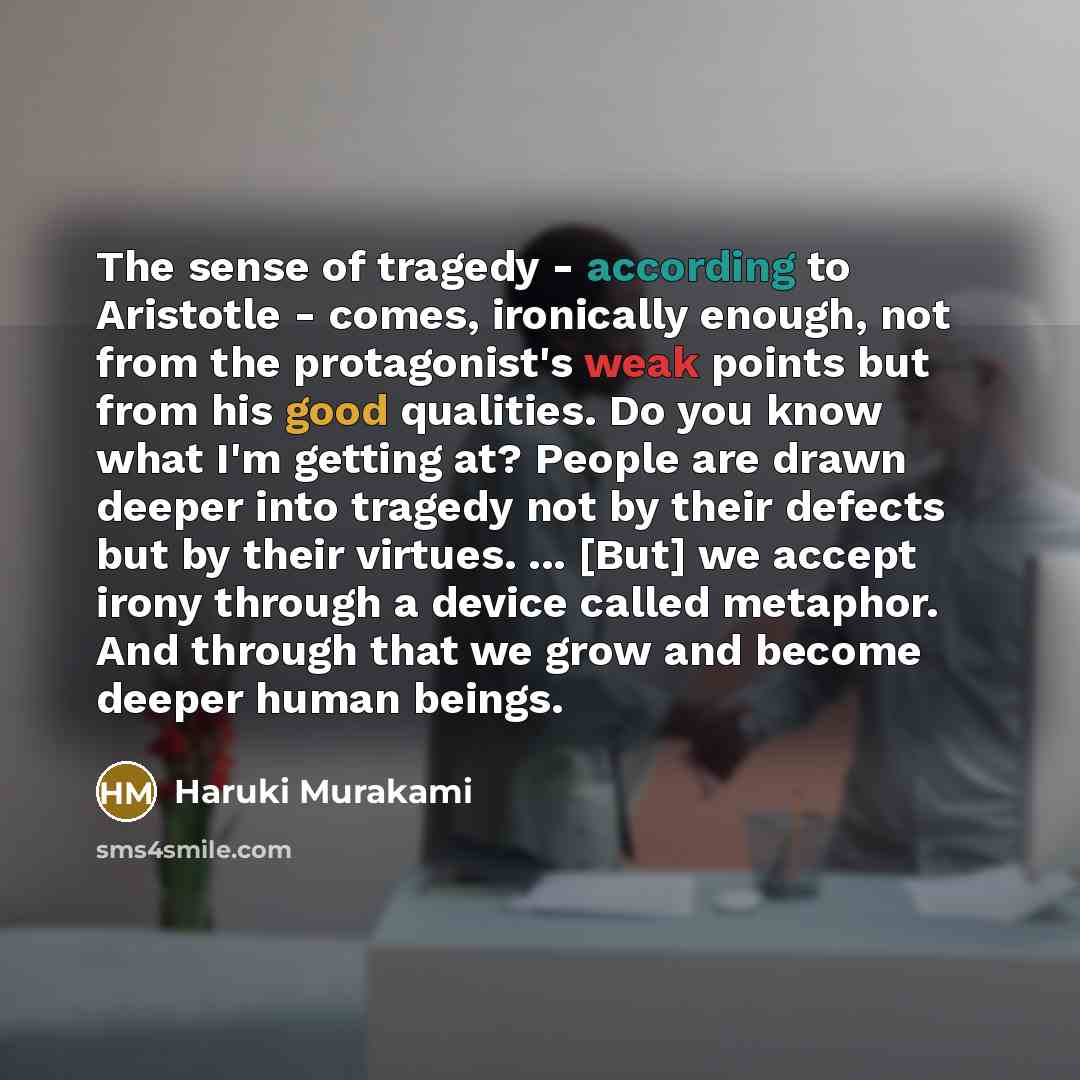 “The sense of tragedy - according to Aristotle - comes, ironically enough, not from the protagonist's weak points but from his good qualities. Do you know what I'm getting at? People are drawn deeper into tragedy not by their defects but by their virtues. ... [But] we accept irony through a device…” quote by Haruki Murakami