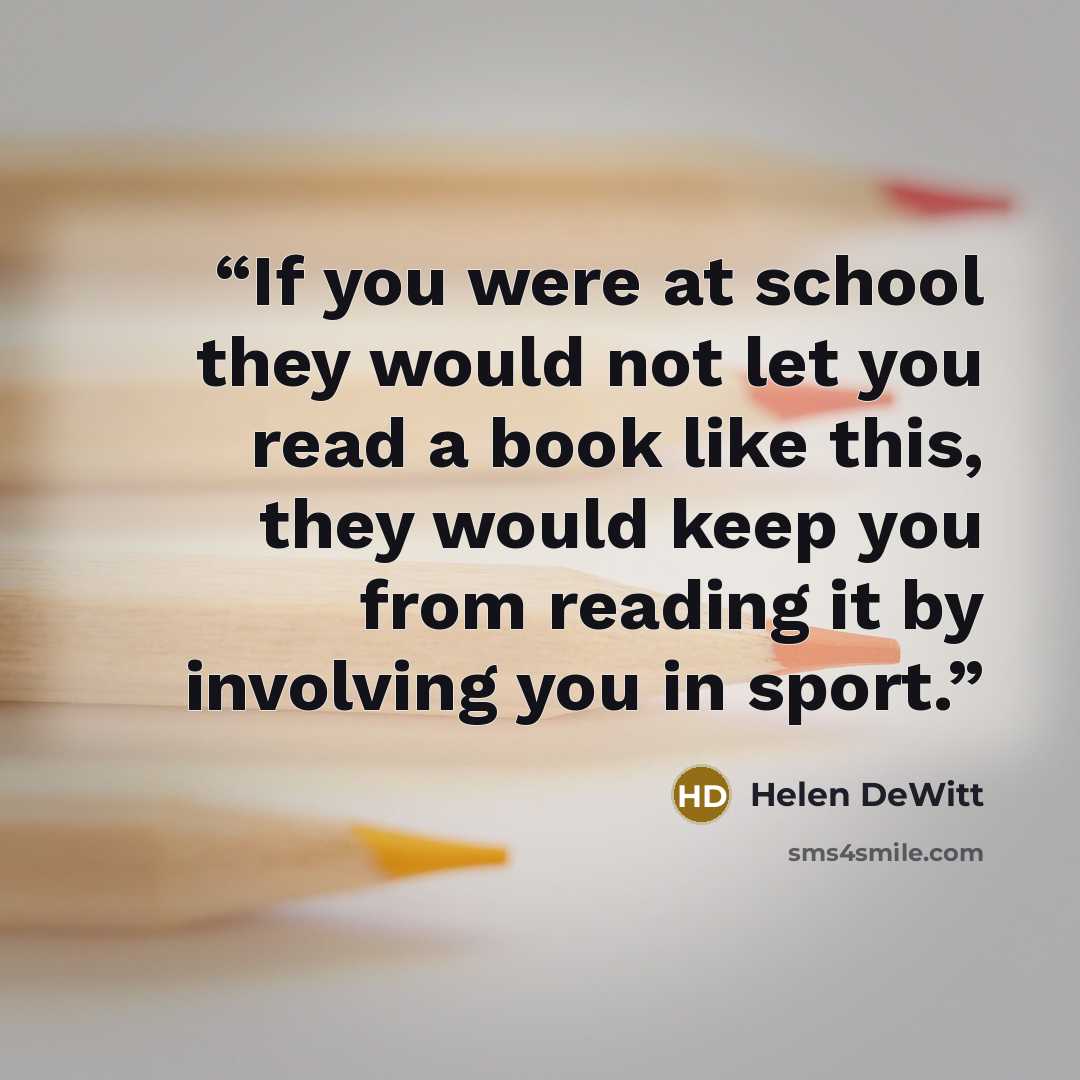 “If you were at school they would not let you read a book like this, they would keep you from reading it by involving you in sport.” quote by Helen DeWitt