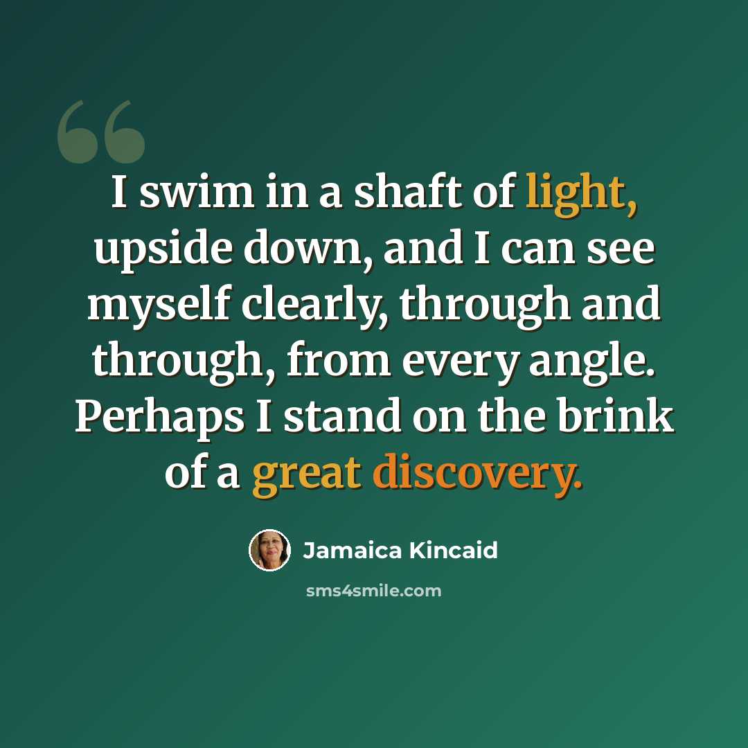 “I swim in a shaft of light, upside down, and I can see myself clearly, through and through, from every angle. Perhaps I stand on the brink of a great discovery.” quote by Jamaica Kincaid