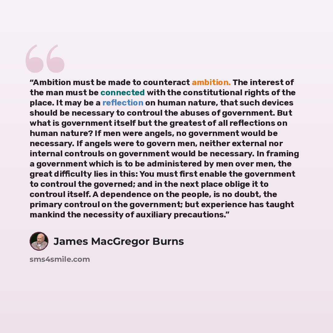 “Ambition must be made to counteract ambition. The interest of the man must be connected with the constitutional rights of the place. It may be a reflection on human nature, that such devices should be necessary to controul the abuses of government. But what is government itself but the greatest of…” quote by James MacGregor Burns