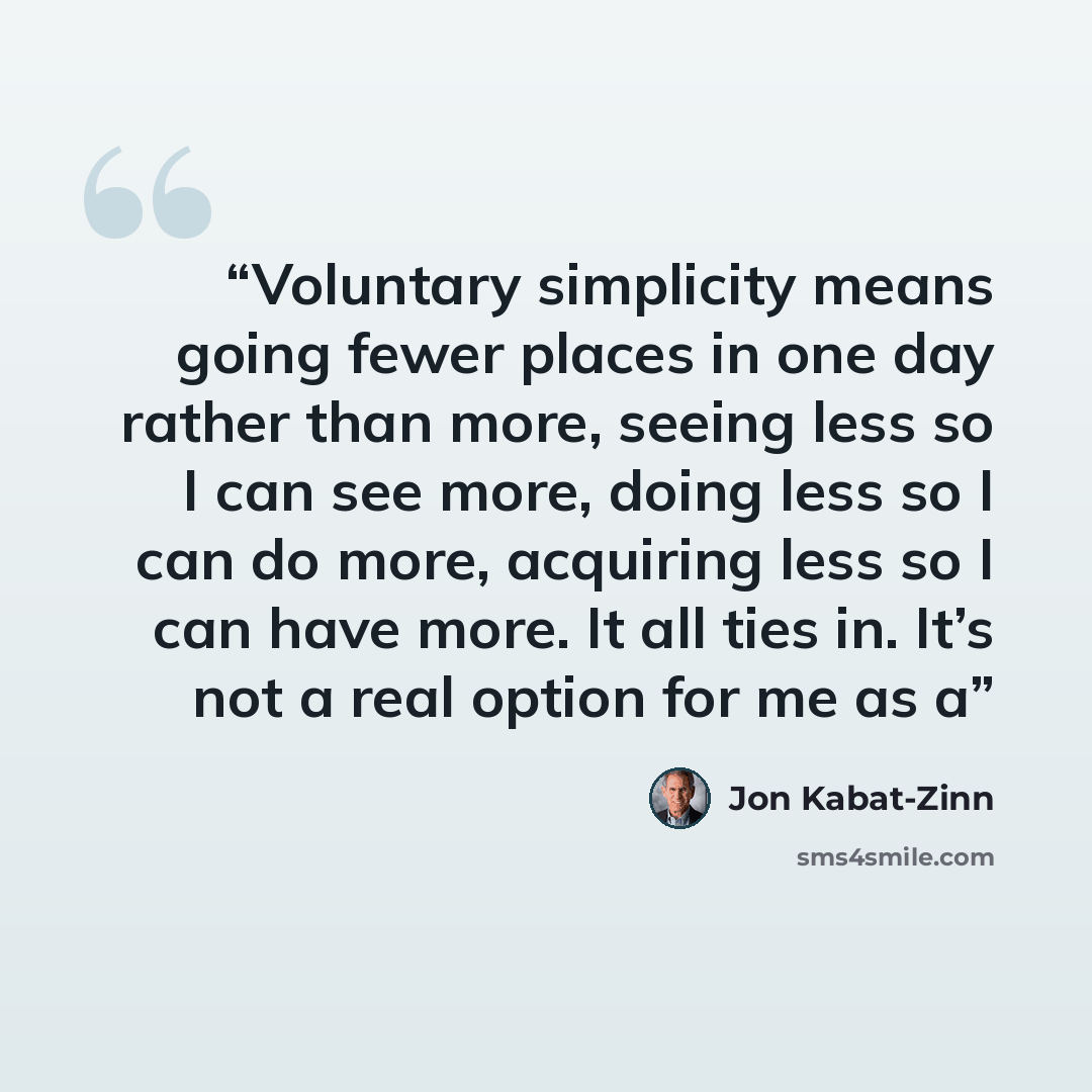 “Voluntary simplicity means going fewer places in one day rather than more, seeing less so I can see more, doing less so I can do more, acquiring less so I can have more. It all ties in. It’s not a real option for me as a” quote by Jon Kabat-Zinn